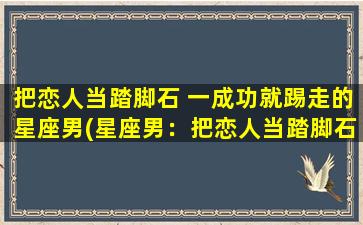 把恋人当踏脚石 一成功就踢走的星座男(星座男：把恋人当踏脚石，又成功又狠心？！)